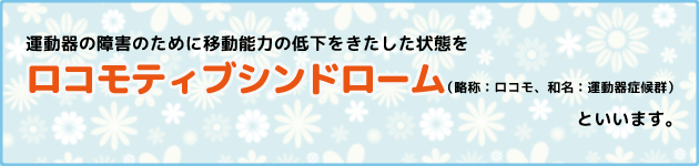 運動器の障害のために移動能力の低下をきたした状態をロコモティブシンドローム（略称：ロコモ、和名：運動器症候群）といいます。